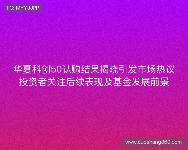 华夏科创50认购结果揭晓引发市场热议投资者关注后续表现及基金发展前景